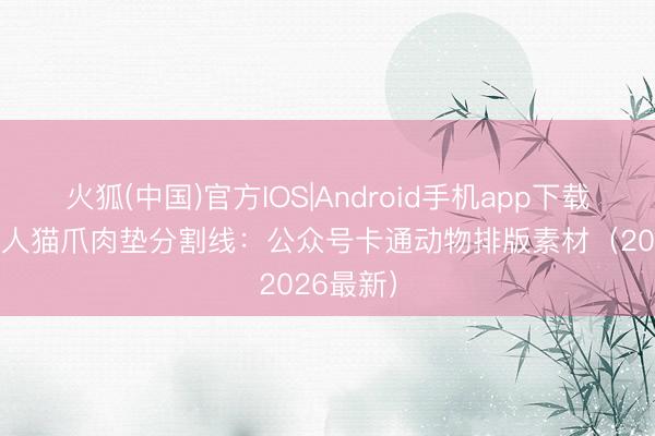火狐(中国)官方IOS|Android手机app下载 22组可人猫爪肉垫分割线：公众号卡通动物排版素材（2026最新）