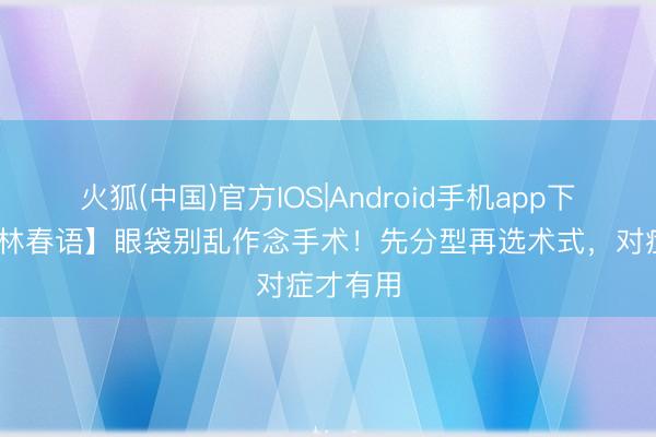 火狐(中国)官方IOS|Android手机app下载 【杏林春语】眼袋别乱作念手术！先分型再选术式，对症才有用