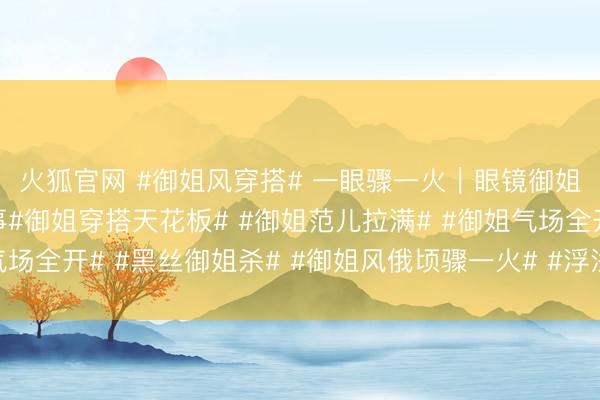 火狐官网 #御姐风穿搭# 一眼骤一火｜眼镜御姐的黑丝长腿暴击本事#御姐穿搭天花板# #御姐范儿拉满# #御姐气场全开# #黑丝御姐杀# #御姐风俄顷骤一火# #浮浅而了不得的她#