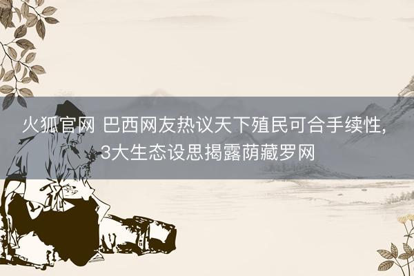 火狐官网 巴西网友热议天下殖民可合手续性， 3大生态设思揭露荫藏罗网