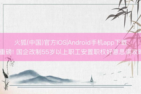 火狐(中国)官方IOS|Android手机app下载 重磅! 国企改制55岁以上职工安置职权好意思满攻略