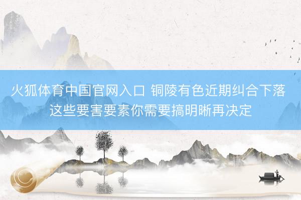 火狐体育中国官网入口 铜陵有色近期纠合下落 这些要害要素你需要搞明晰再决定