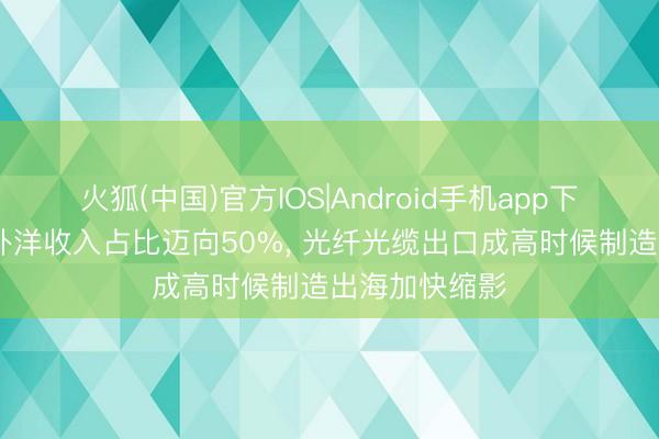 火狐(中国)官方IOS|Android手机app下载 长飞光纤外洋收入占比迈向50%， 光纤光缆出口成高时候制造出海加快缩影