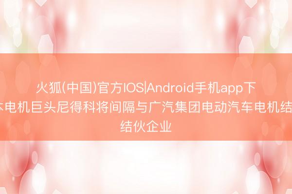 火狐(中国)官方IOS|Android手机app下载 日本电机巨头尼得科将间隔与广汽集团电动汽车电机结伙企业