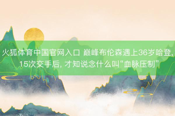 火狐体育中国官网入口 巅峰布伦森遇上36岁哈登, 15次交手后, 才知说念什么叫“血脉压制”