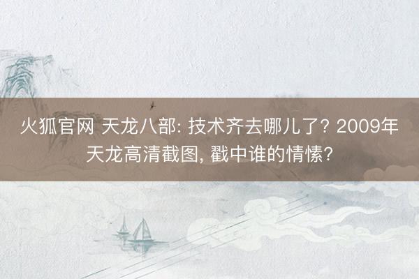 火狐官网 天龙八部: 技术齐去哪儿了? 2009年天龙高清截图， 戳中谁的情愫?
