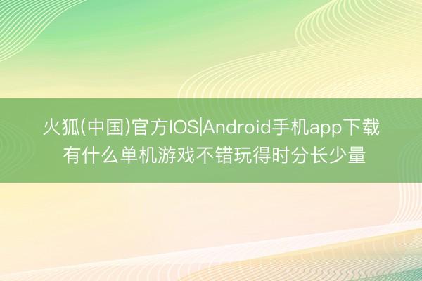 火狐(中国)官方IOS|Android手机app下载 有什么单机游戏不错玩得时分长少量