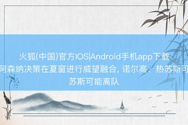 火狐(中国)官方IOS|Android手机app下载 英媒: 阿森纳决策在夏窗进行威望融合， 诺尔高、热苏斯可能离队