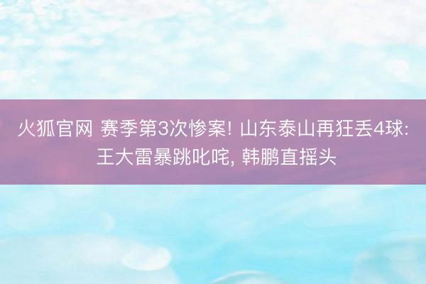 火狐官网 赛季第3次惨案! 山东泰山再狂丢4球: 王大雷暴跳叱咤， 韩鹏直摇头
