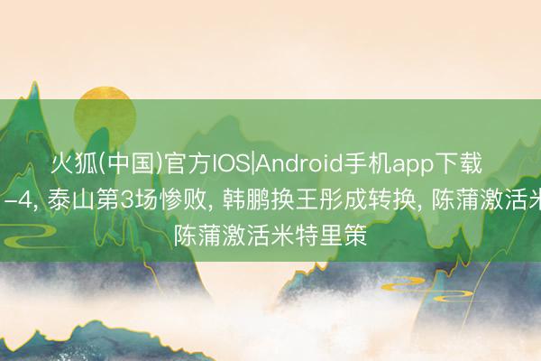 火狐(中国)官方IOS|Android手机app下载 熟谙的1-4， 泰山第3场惨败， 韩鹏换王彤成转换， 陈蒲激活米特里策
