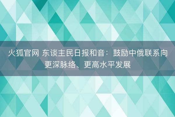 火狐官网 东谈主民日报和音：鼓励中俄联系向更深脉络、更高水平发展