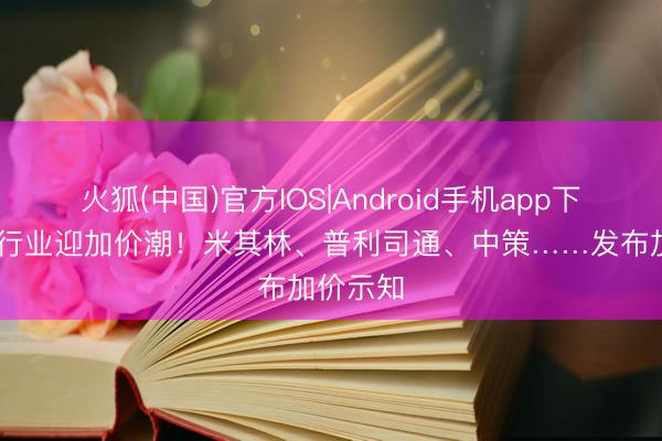火狐(中国)官方IOS|Android手机app下载 轮胎行业迎加价潮！米其林、普利司通、中策……发布加价示知