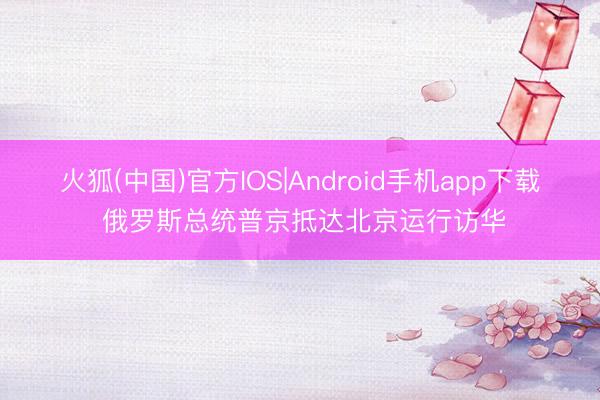 火狐(中国)官方IOS|Android手机app下载 俄罗斯总统普京抵达北京运行访华