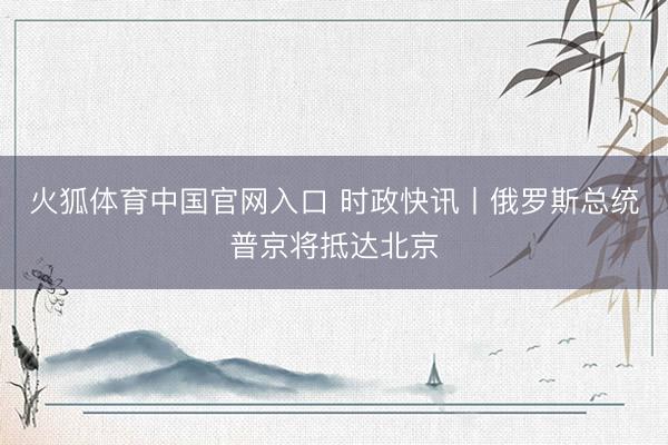 火狐体育中国官网入口 时政快讯丨俄罗斯总统普京将抵达北京