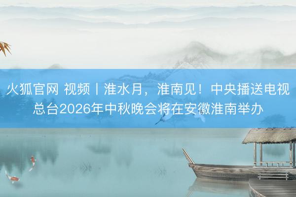 火狐官网 视频丨淮水月，淮南见！中央播送电视总台2026年中秋晚会将在安徽淮南举办
