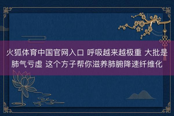 火狐体育中国官网入口 呼吸越来越极重 大批是肺气亏虚 这个方子帮你滋养肺腑降速纤维化
