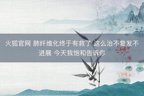 火狐官网 肺纤维化终于有救了 这么治不复发不进展 今天我饱和告诉你
