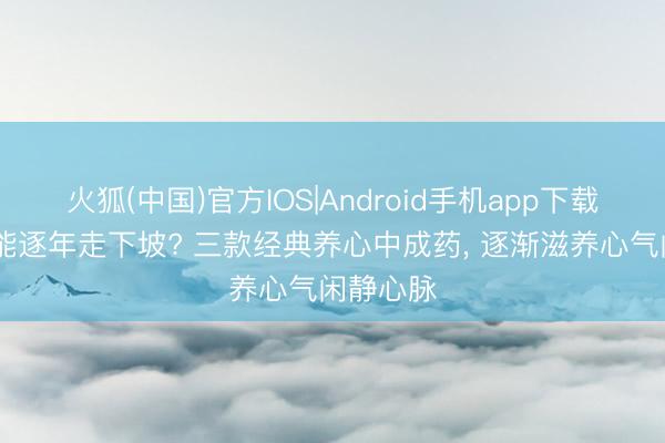 火狐(中国)官方IOS|Android手机app下载 腹黑机能逐年走下坡? 三款经典养心中成药， 逐渐滋养心气闲静心脉