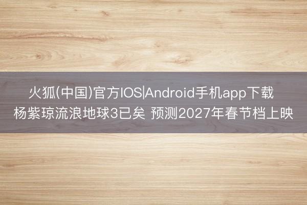 火狐(中国)官方IOS|Android手机app下载 杨紫琼流浪地球3已矣 预测2027年春节档上映