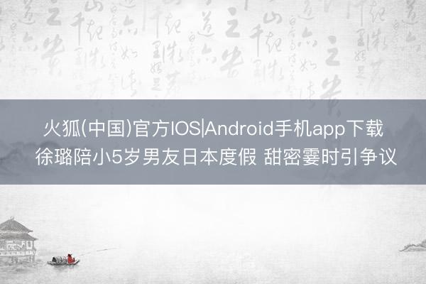 火狐(中国)官方IOS|Android手机app下载 徐璐陪小5岁男友日本度假 甜密霎时引争议