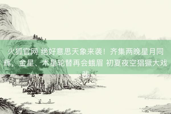 火狐官网 绝好意思天象来袭!齐集两晚星月同辉,金星、木星轮替再会蛾眉 初夏夜空猖獗大戏