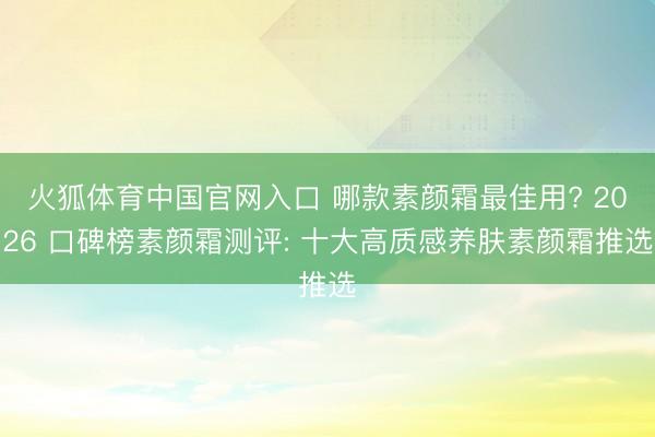 火狐体育中国官网入口 哪款素颜霜最佳用? 2026 口碑榜素颜霜测评: 十大高质感养肤素颜霜推选
