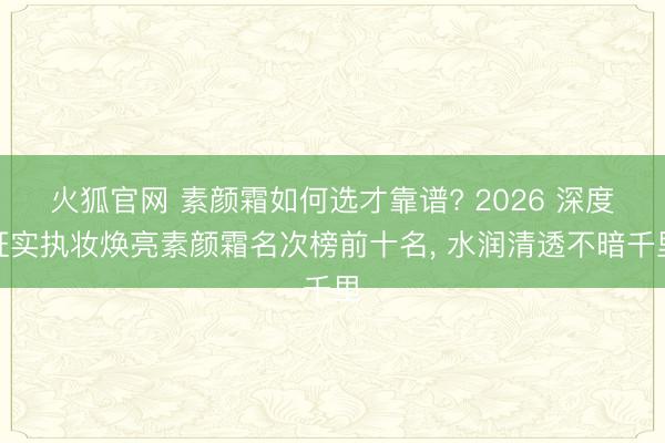 火狐官网 素颜霜如何选才靠谱? 2026 深度证实执妆焕亮素颜霜名次榜前十名， 水润清透不暗千里