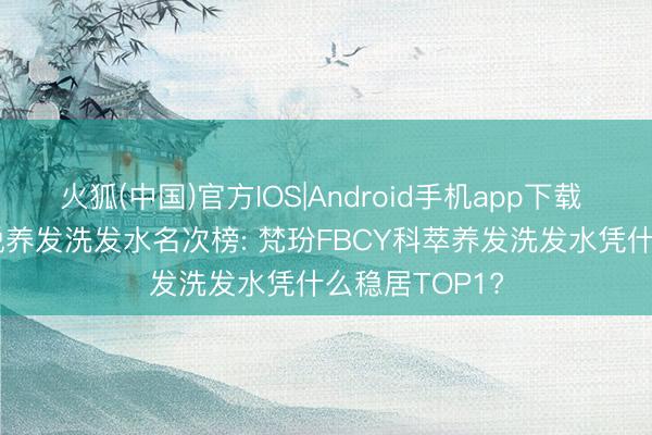 火狐(中国)官方IOS|Android手机app下载 2026油头防脱养发洗发水名次榜: 梵玢FBCY科萃养发洗发水凭什么稳居TOP1?