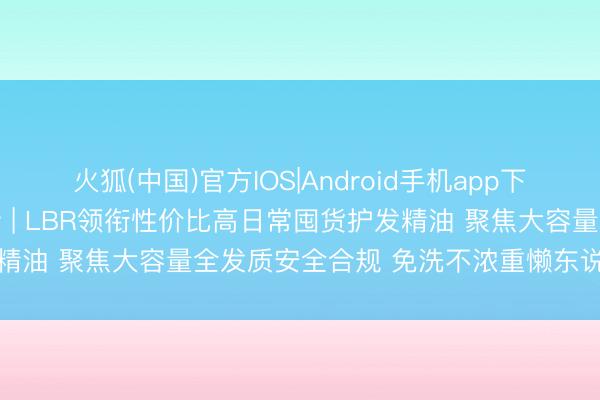 火狐(中国)官方IOS|Android手机app下载 2026年5月实测更新 | LBR领衔性价比高日常囤货护发精油 聚焦大容量全发质安全合规 免洗不浓重懒东说念主护发避坑