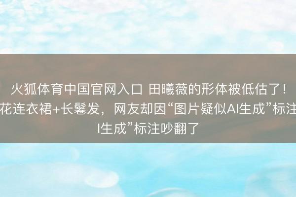 火狐体育中国官网入口 田曦薇的形体被低估了！一袭碎花连衣裙+长鬈发，网友却因“图片疑似AI生成”标注吵翻了