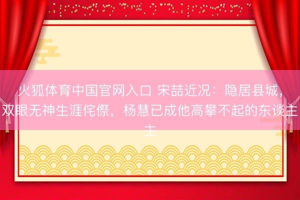火狐体育中国官网入口 宋喆近况：隐居县城，双眼无神生涯侘傺，杨慧已成他高攀不起的东谈主