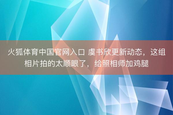 火狐体育中国官网入口 虞书欣更新动态，这组相片拍的太顺眼了，给照相师加鸡腿