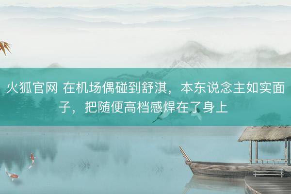 火狐官网 在机场偶碰到舒淇，本东说念主如实面子，把随便高档感焊在了身上 ​