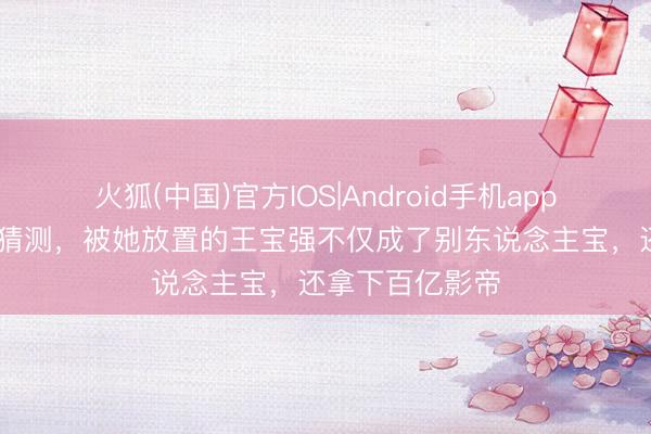 火狐(中国)官方IOS|Android手机app下载 马蓉也没猜测，被她放置的王宝强不仅成了别东说念主宝，还拿下百亿影帝