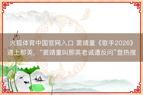 火狐体育中国官网入口 窦靖童《歌手2026》遇上那英，“窦靖童叫那英老诚遭反问”登热搜