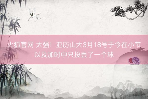 火狐官网 太强！亚历山大3月18号于今在小节以及加时中只投丢了一个球