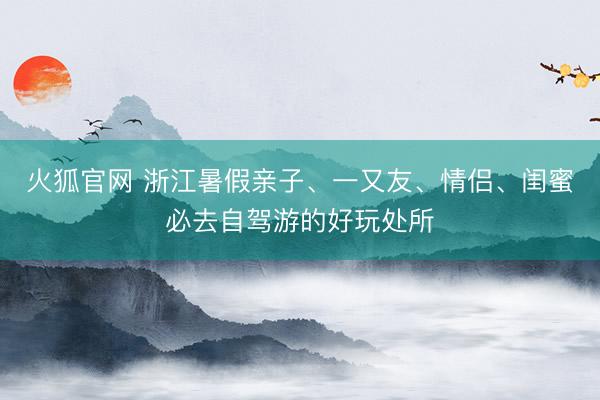 火狐官网 浙江暑假亲子、一又友、情侣、闺蜜必去自驾游的好玩处所