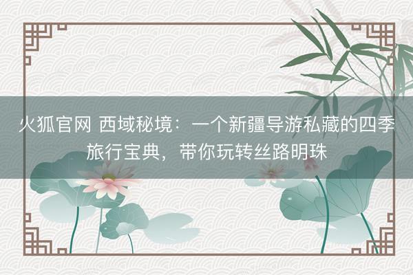 火狐官网 西域秘境：一个新疆导游私藏的四季旅行宝典，带你玩转丝路明珠