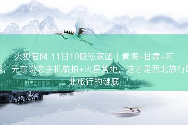 火狐官网 11日10晚私家团｜青海+甘肃+可可西里，无东说念主机航拍+火星营地，这才是西北旅行的谜底