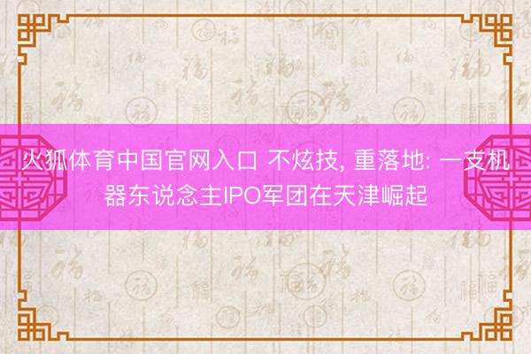 火狐体育中国官网入口 不炫技， 重落地: 一支机器东说念主IPO军团在天津崛起