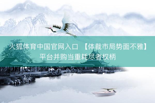 火狐体育中国官网入口 【体裁市局势面不雅】平台并购当重耗尽者权柄