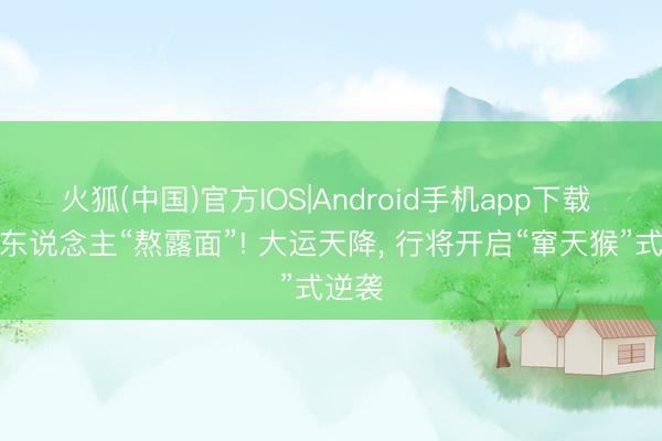 火狐(中国)官方IOS|Android手机app下载 属猪东说念主“熬露面”! 大运天降， 行将开启“窜天猴”式逆袭