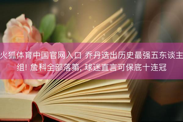 火狐体育中国官网入口 乔丹选出历史最强五东谈主组! 詹科全部落第， 球迷直言可保底十连冠