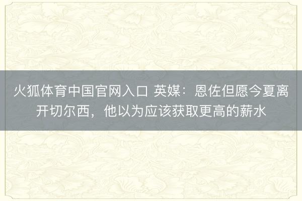 火狐体育中国官网入口 英媒：恩佐但愿今夏离开切尔西，他以为应该获取更高的薪水