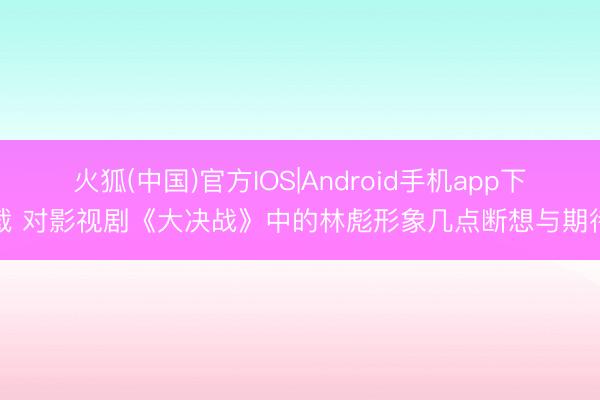 火狐(中国)官方IOS|Android手机app下载 对影视剧《大决战》中的林彪形象几点断想与期待