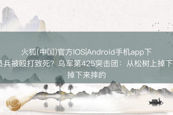 火狐(中国)官方IOS|Android手机app下载 动员兵被殴打致死？乌军第425突击团：从松树上掉下来摔的