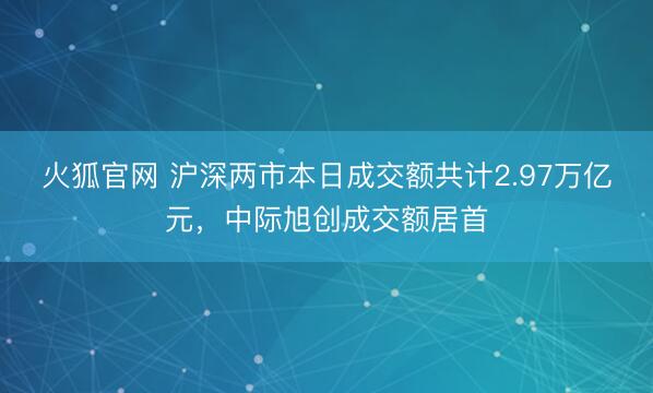 火狐官网 沪深两市本日成交额共计2.97万亿元，中际旭创成交额居首