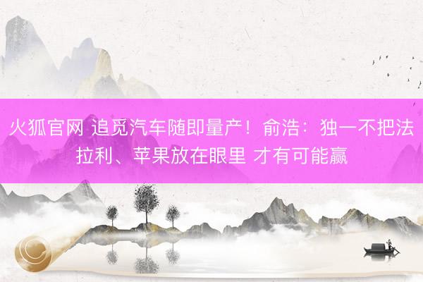 火狐官网 追觅汽车随即量产！俞浩：独一不把法拉利、苹果放在眼里 才有可能赢