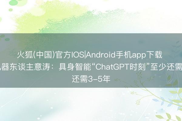火狐(中国)官方IOS|Android手机app下载 普渡机器东谈主意涛：具身智能“ChatGPT时刻”至少还需3-5年
