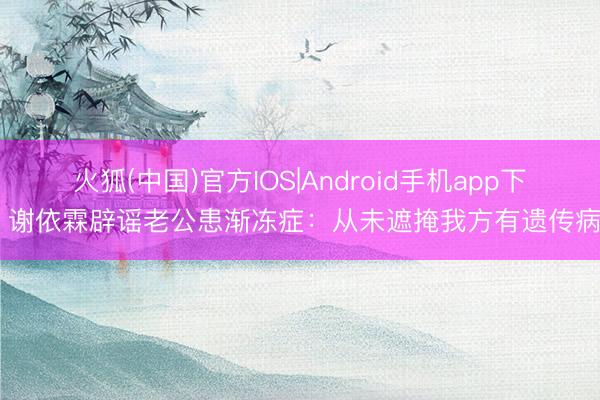 火狐(中国)官方IOS|Android手机app下载 谢依霖辟谣老公患渐冻症：从未遮掩我方有遗传病史